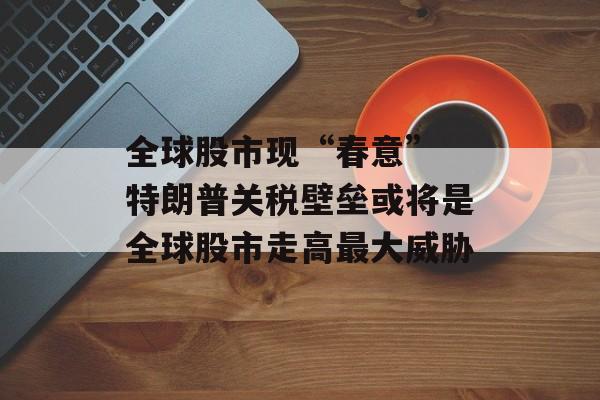全球股市现“春意” 特朗普关税壁垒或将是全球股市走高最大威胁