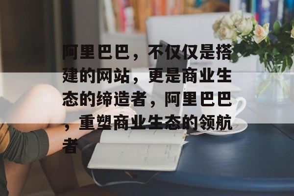 阿里巴巴，不仅仅是搭建的网站，更是商业生态的缔造者，阿里巴巴，重塑商业生态的领航者