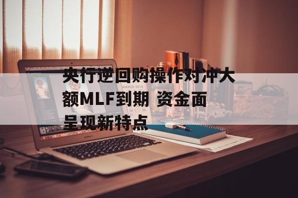 央行逆回购操作对冲大额MLF到期 资金面呈现新特点