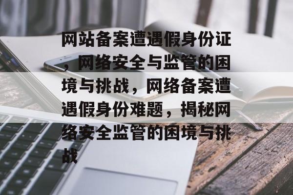 网站备案遭遇假身份证，网络安全与监管的困境与挑战，网络备案遭遇假身份难题，揭秘网络安全监管的困境与挑战