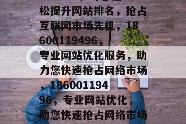 网站优化，18600119496，助您轻松提升网站排名，抢占互联网市场先机，18600119496，专业网站优化服务，助力您快速抢占网络市场，18600119496，专业网站优化，助您快速抢占网络市场，提升排名，抢占先机！
