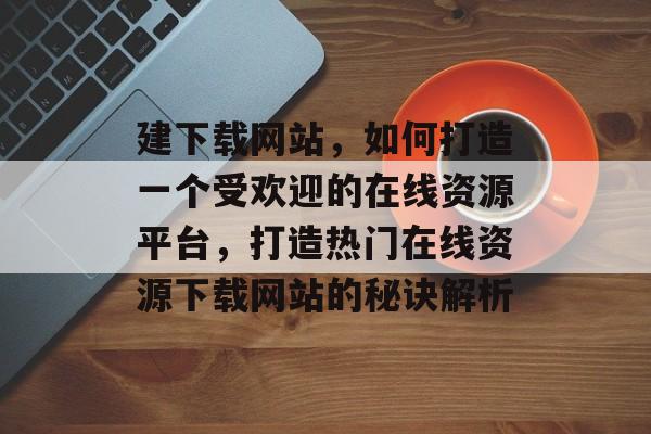 建下载网站，如何打造一个受欢迎的在线资源平台，打造热门在线资源下载网站的秘诀解析