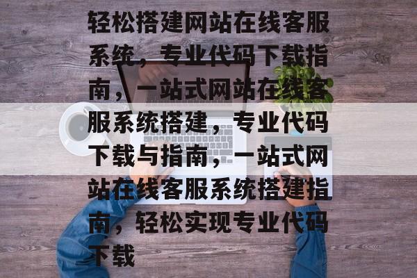 轻松搭建网站在线客服系统，专业代码下载指南，一站式网站在线客服系统搭建，专业代码下载与指南，一站式网站在线客服系统搭建指南，轻松实现专业代码下载