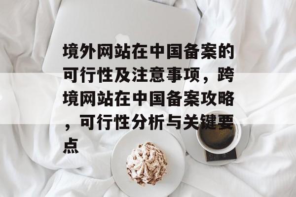 境外网站在中国备案的可行性及注意事项，跨境网站在中国备案攻略，可行性分析与关键要点