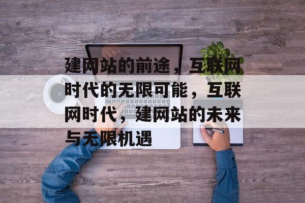 建网站的前途，互联网时代的无限可能，互联网时代，建网站的未来与无限机遇