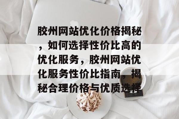 胶州网站优化价格揭秘，如何选择性价比高的优化服务，胶州网站优化服务性价比指南，揭秘合理价格与优质选择
