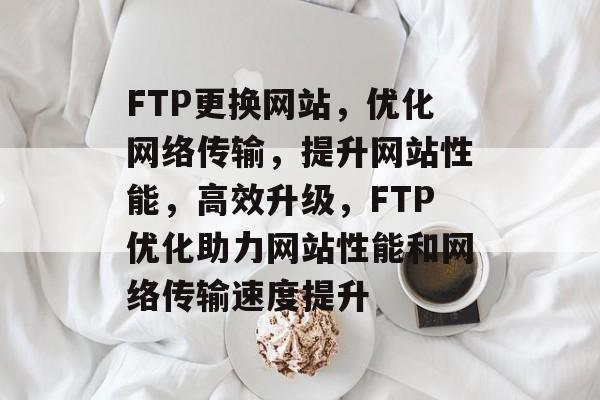 FTP更换网站，优化网络传输，提升网站性能，高效升级，FTP优化助力网站性能和网络传输速度提升