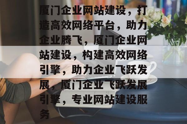 厦门企业网站建设，打造高效网络平台，助力企业腾飞，厦门企业网站建设，构建高效网络引擎，助力企业飞跃发展，厦门企业飞跃发展引擎，专业网站建设服务