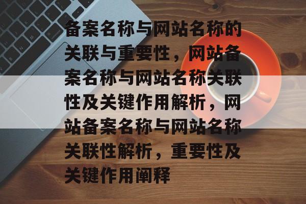 备案名称与网站名称的关联与重要性，网站备案名称与网站名称关联性及关键作用解析，网站备案名称与网站名称关联性解析，重要性及关键作用阐释