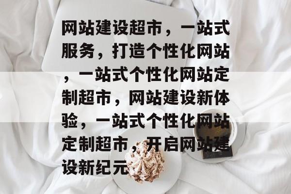 网站建设超市，一站式服务，打造个性化网站，一站式个性化网站定制超市，网站建设新体验，一站式个性化网站定制超市，开启网站建设新纪元