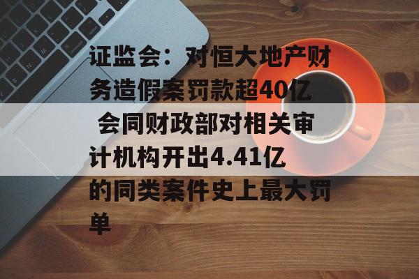 证监会：对恒大地产财务造假案罚款超40亿 会同财政部对相关审计机构开出4.41亿的同类案件史上最大罚单