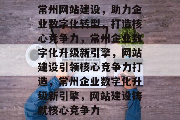 常州网站建设，助力企业数字化转型，打造核心竞争力，常州企业数字化升级新引擎，网站建设引领核心竞争力打造，常州企业数字化升级新引擎，网站建设铸就核心竞争力