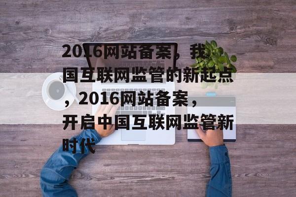 2016网站备案，我国互联网监管的新起点，2016网站备案，开启中国互联网监管新时代