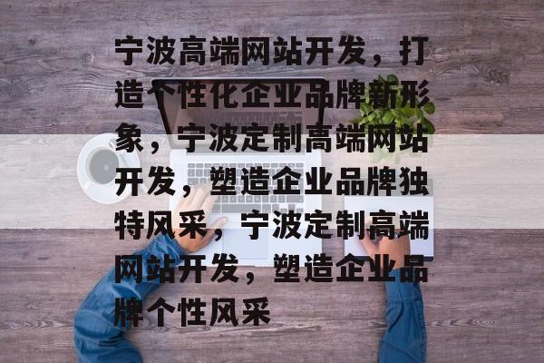 宁波高端网站开发，打造个性化企业品牌新形象，宁波定制高端网站开发，塑造企业品牌独特风采，宁波定制高端网站开发，塑造企业品牌个性风采