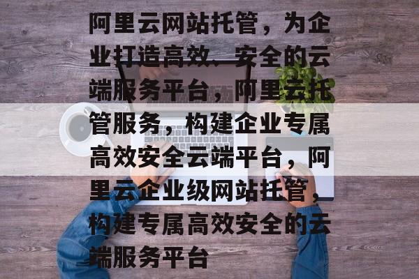 阿里云网站托管,为企业打造高效、安全的云端服务平台,阿里云托管服务,构建企业专属高效安全云端平台,阿里云企业级网站托管,构建专属高效安全的云端服务平台 阿里云网站托管,为企业打造高效、安全的云端服务平台,阿里云托管服务,构建企业专属高效安全云端平台,阿里云企业级网站托管,构建专属高效安全的云端服务平台