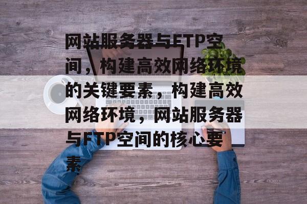 网站服务器与FTP空间，构建高效网络环境的关键要素，构建高效网络环境，网站服务器与FTP空间的核心要素