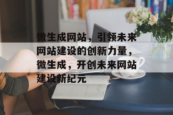 微生成网站，引领未来网站建设的创新力量，微生成，开创未来网站建设新纪元