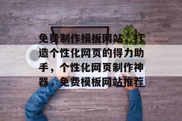 免费制作模板网站，打造个性化网页的得力助手，个性化网页制作神器，免费模板网站推荐