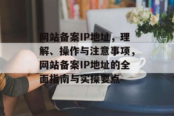 网站备案IP地址，理解、操作与注意事项，网站备案IP地址的全面指南与实操要点