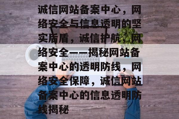 诚信网站备案中心，网络安全与信息透明的坚实后盾，诚信护航，网络安全——揭秘网站备案中心的透明防线，网络安全保障，诚信网站备案中心的信息透明防线揭秘