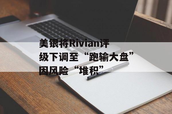 美银将Rivian评级下调至“跑输大盘”因风险“堆积”