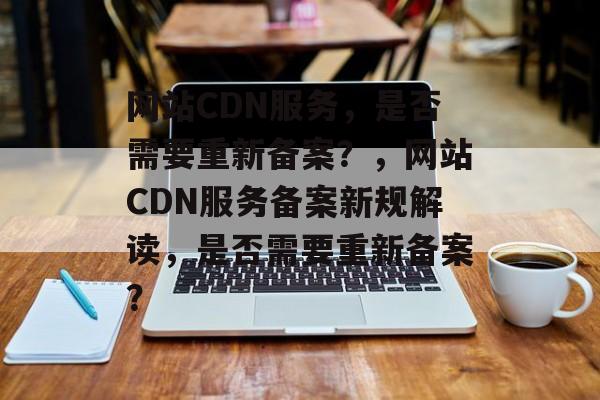 网站CDN服务，是否需要重新备案？，网站CDN服务备案新规解读，是否需要重新备案？