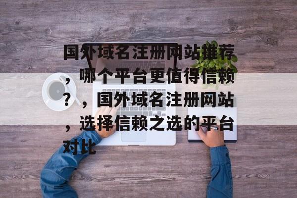 国外域名注册网站推荐，哪个平台更值得信赖？，国外域名注册网站，选择信赖之选的平台对比