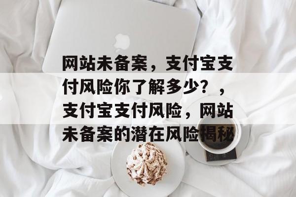 网站未备案，支付宝支付风险你了解多少？，支付宝支付风险，网站未备案的潜在风险揭秘