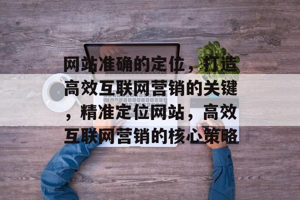 网站准确的定位，打造高效互联网营销的关键，精准定位网站，高效互联网营销的核心策略