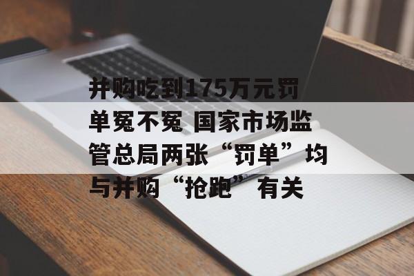 并购吃到175万元罚单冤不冤 国家市场监管总局两张“罚单”均与并购“抢跑”有关