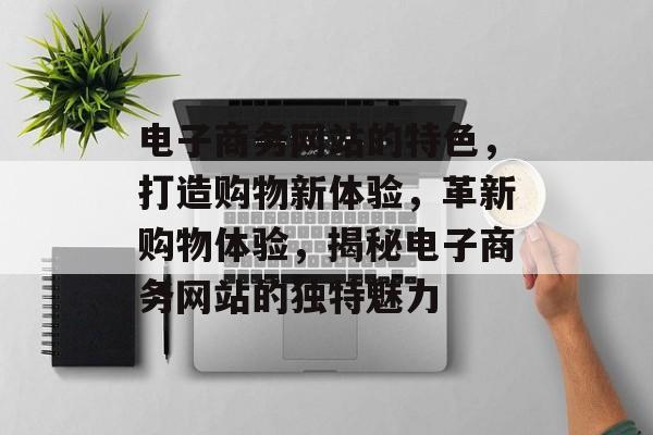 电子商务网站的特色，打造购物新体验，革新购物体验，揭秘电子商务网站的独特魅力
