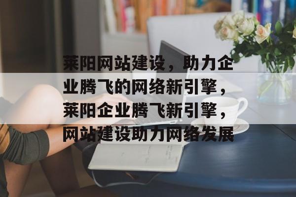 莱阳网站建设，助力企业腾飞的网络新引擎，莱阳企业腾飞新引擎，网站建设助力网络发展