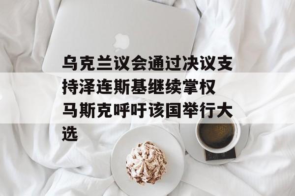 乌克兰议会通过决议支持泽连斯基继续掌权 马斯克呼吁该国举行大选