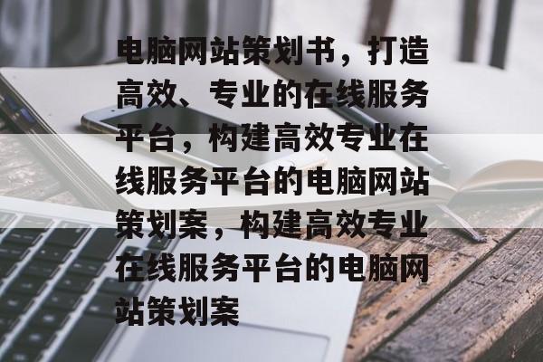 电脑网站策划书，打造高效、专业的在线服务平台，构建高效专业在线服务平台的电脑网站策划案，构建高效专业在线服务平台的电脑网站策划案