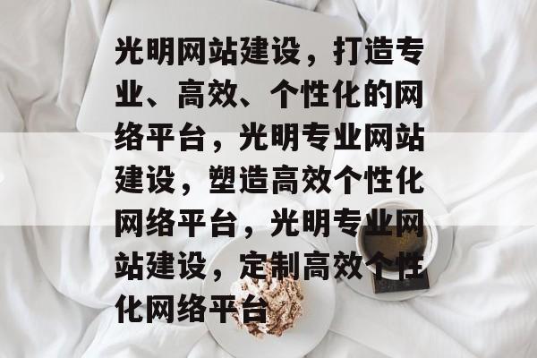 光明网站建设，打造专业、高效、个性化的网络平台，光明专业网站建设，塑造高效个性化网络平台，光明专业网站建设，定制高效个性化网络平台