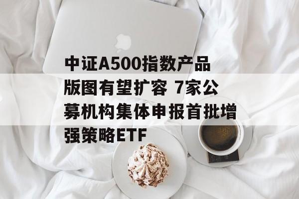 中证A500指数产品版图有望扩容 7家公募机构集体申报首批增强策略ETF