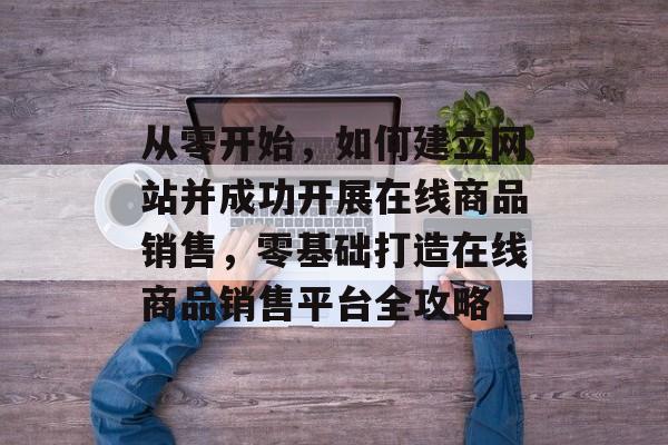 从零开始，如何建立网站并成功开展在线商品销售，零基础打造在线商品销售平台全攻略
