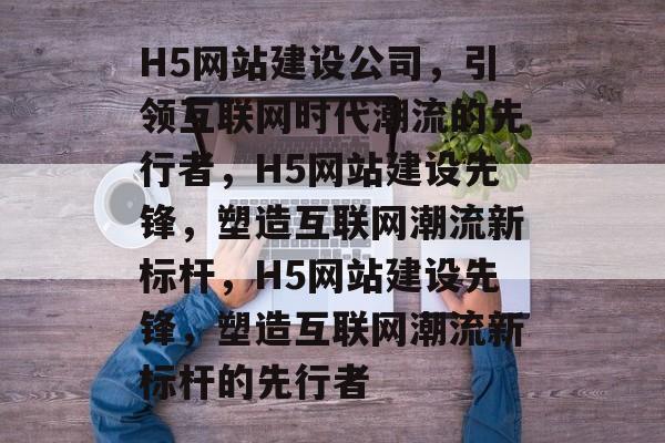 H5网站建设公司，引领互联网时代潮流的先行者，H5网站建设先锋，塑造互联网潮流新标杆，H5网站建设先锋，塑造互联网潮流新标杆的先行者