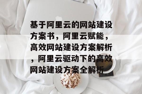 基于阿里云的网站建设方案书,阿里云赋能,高效网站建设方案解析,阿里云驱动下的高效网站建设方案全解析 基于阿里云的网站建设方案书,阿里云赋能,高效网站建设方案解析,阿里云驱动下的高效网站建设方案全解析