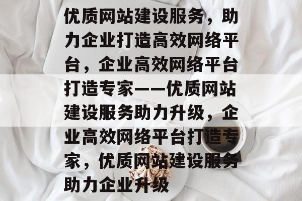 优质网站建设服务，助力企业打造高效网络平台，企业高效网络平台打造专家——优质网站建设服务助力升级，企业高效网络平台打造专家，优质网站建设服务助力企业升级