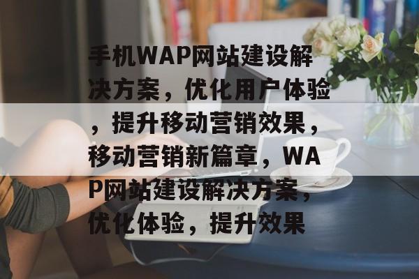 手机WAP网站建设解决方案，优化用户体验，提升移动营销效果，移动营销新篇章，WAP网站建设解决方案，优化体验，提升效果