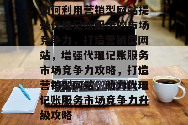 如何利用营销型网站提升代理记账服务的市场竞争力，打造营销型网站，增强代理记账服务市场竞争力攻略，打造营销型网站，助力代理记账服务市场竞争力升级攻略