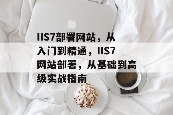 IIS7部署网站，从入门到精通，IIS7网站部署，从基础到高级实战指南