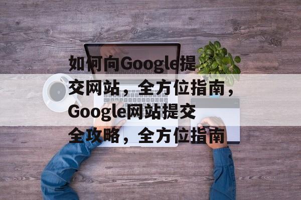 如何向Google提交网站，全方位指南，Google网站提交全攻略，全方位指南