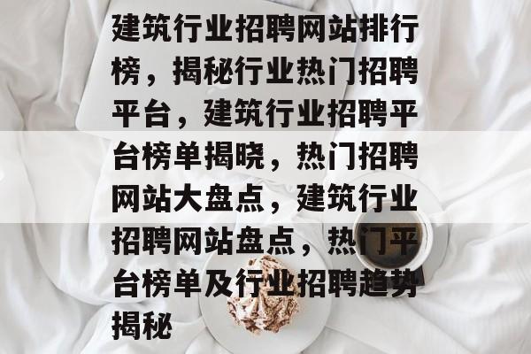 建筑行业招聘网站排行榜，揭秘行业热门招聘平台，建筑行业招聘平台榜单揭晓，热门招聘网站大盘点，建筑行业招聘网站盘点，热门平台榜单及行业招聘趋势揭秘