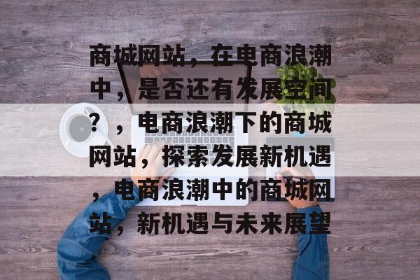 商城网站，在电商浪潮中，是否还有发展空间？，电商浪潮下的商城网站，探索发展新机遇，电商浪潮中的商城网站，新机遇与未来展望