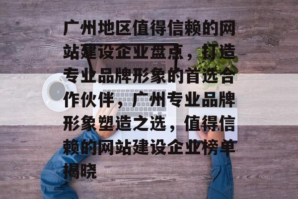 广州地区值得信赖的网站建设企业盘点，打造专业品牌形象的首选合作伙伴，广州专业品牌形象塑造之选，值得信赖的网站建设企业榜单揭晓