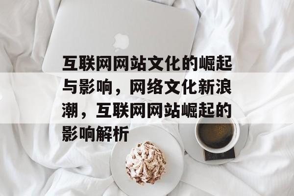 互联网网站文化的崛起与影响，网络文化新浪潮，互联网网站崛起的影响解析