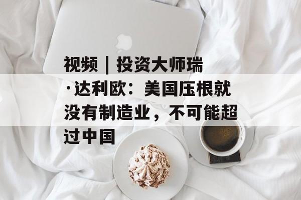 视频 | 投资大师瑞·达利欧：美国压根就没有制造业，不可能超过中国
