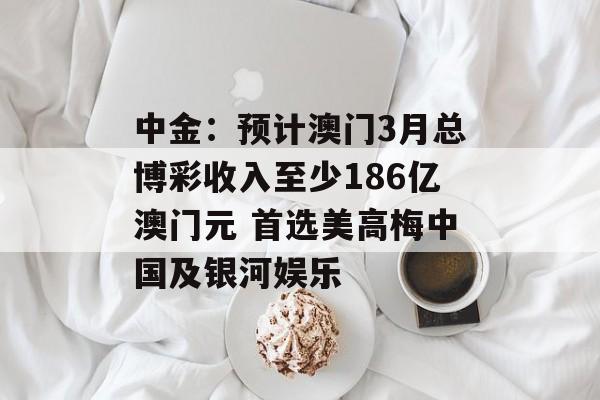 中金：预计澳门3月总博彩收入至少186亿澳门元 首选美高梅中国及银河娱乐